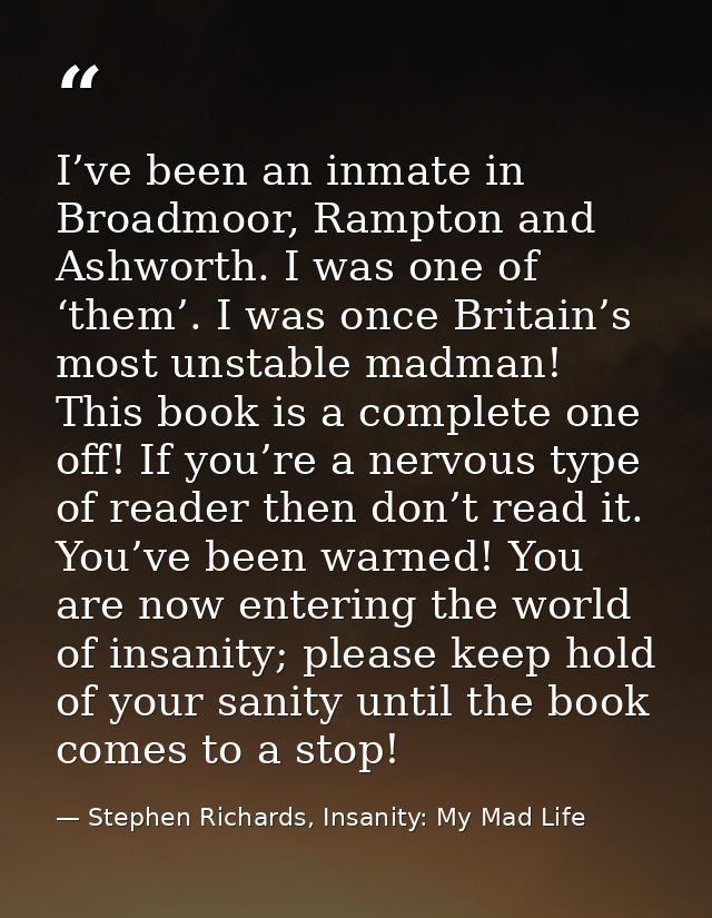 I’ve been an inmate in Broadmoor, Rampton and Ashworth. I was one of ‘them’. I was once Britain’s most unstable madman!  — Stephen Richards, Insanity: My Mad Life