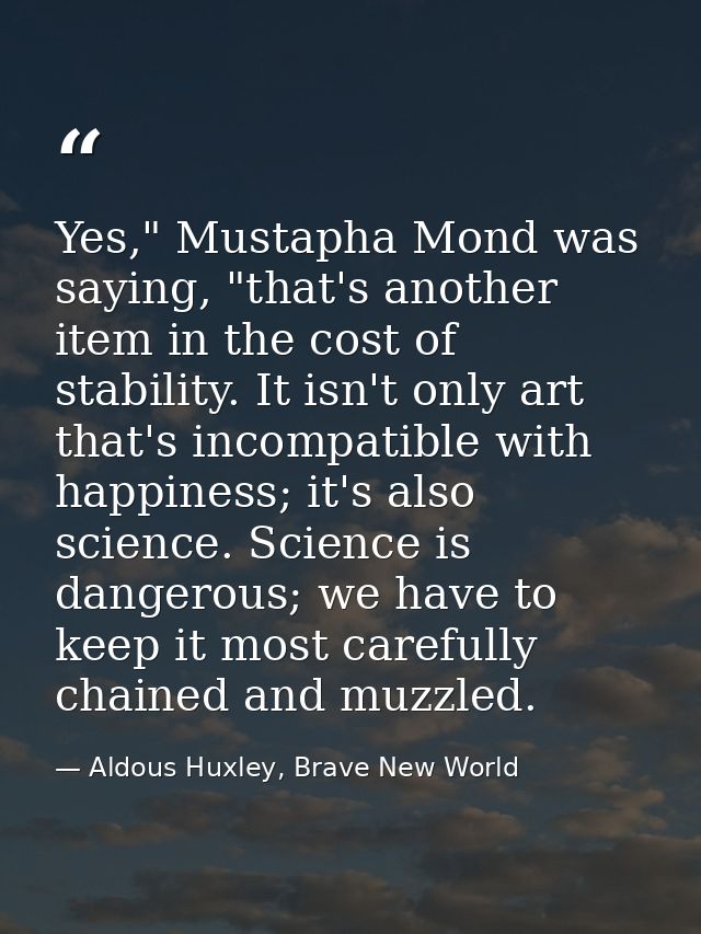 Yes," Mustapha Mond was saying, "that's another item in the cost of stability. It isn't only art that's incompatible wit — Aldous Huxley, Brave New World