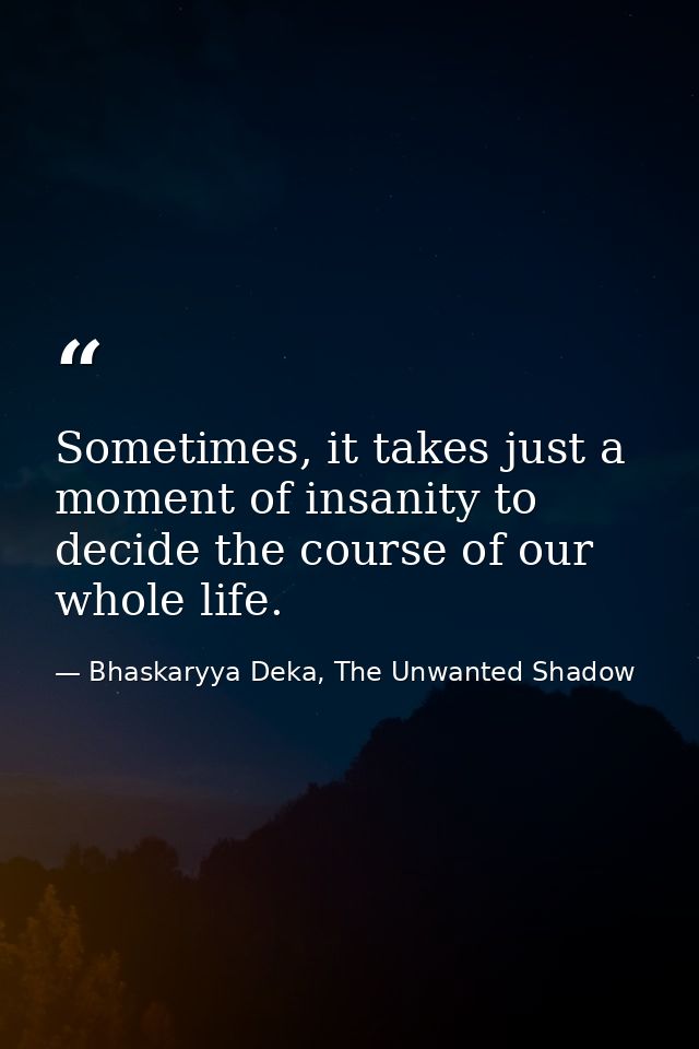 Sometimes, it takes just a moment of insanity to decide the course of our whole life. — Bhaskaryya Deka, The Unwanted Shadow
