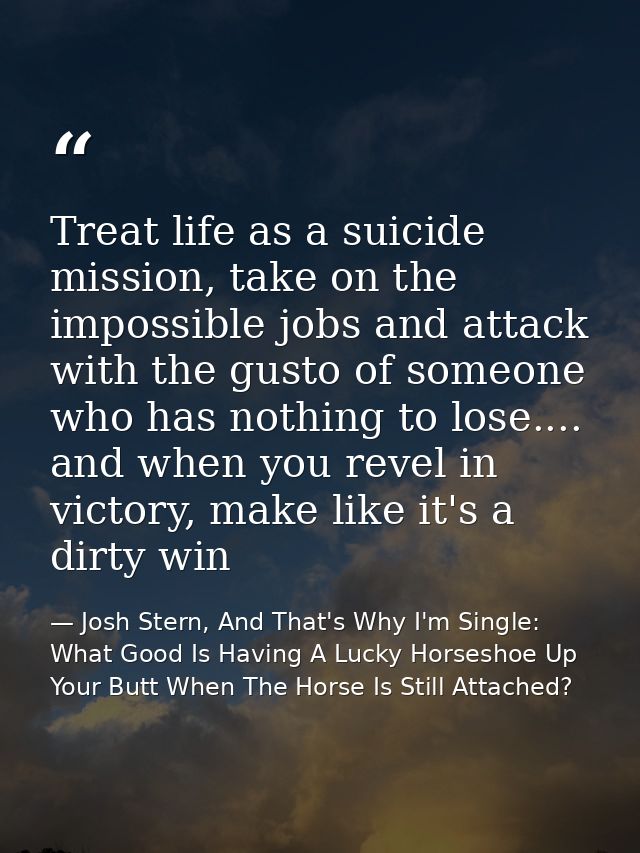 Treat life as a suicide mission, take on the impossible jobs and attack with the gusto of someone who has nothing to los — Josh Stern, And That's Why I'm Single: What Good Is Having A Lucky Horseshoe Up Your Butt When The Horse Is Still Attached?