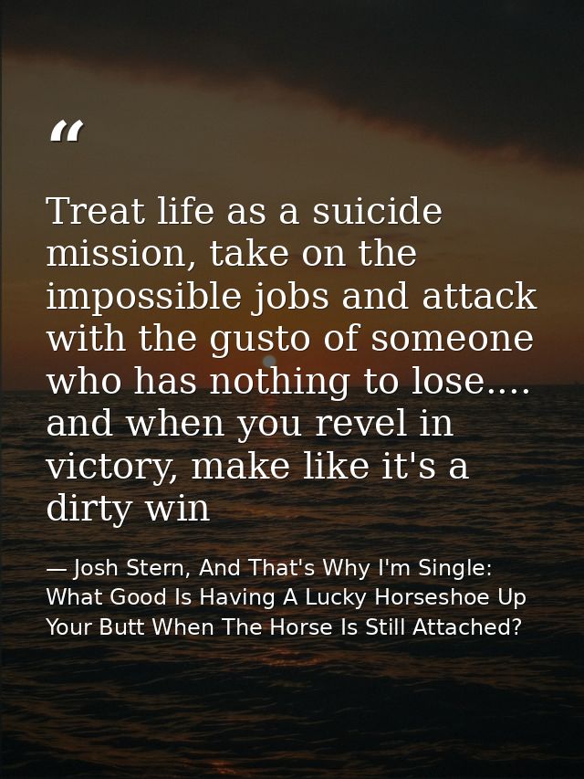 Treat life as a suicide mission, take on the impossible jobs and attack with the gusto of someone who has nothing to los — Josh Stern, And That's Why I'm Single: What Good Is Having A Lucky Horseshoe Up Your Butt When The Horse Is Still Attached?