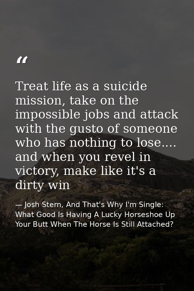 Treat life as a suicide mission, take on the impossible jobs and attack with the gusto of someone who has nothing to los — Josh Stern, And That's Why I'm Single: What Good Is Having A Lucky Horseshoe Up Your Butt When The Horse Is Still Attached?