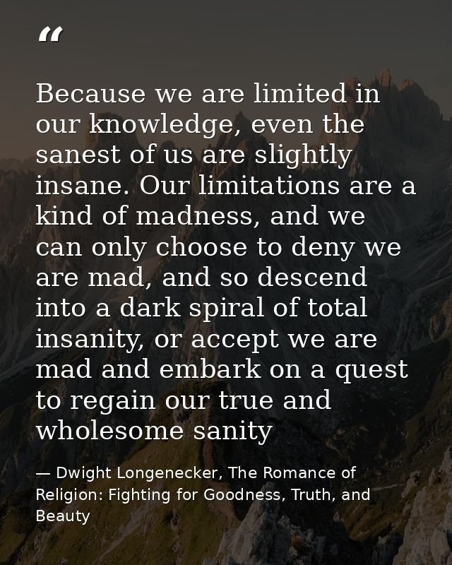Because we are limited in our knowledge, even the sanest of us are slightly insane. Our limitations are a kind of madnes — Dwight Longenecker, The Romance of Religion: Fighting for Goodness, Truth, and Beauty