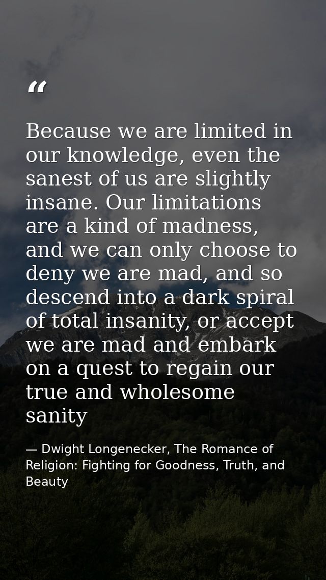 Because we are limited in our knowledge, even the sanest of us are slightly insane. Our limitations are a kind of madnes — Dwight Longenecker, The Romance of Religion: Fighting for Goodness, Truth, and Beauty