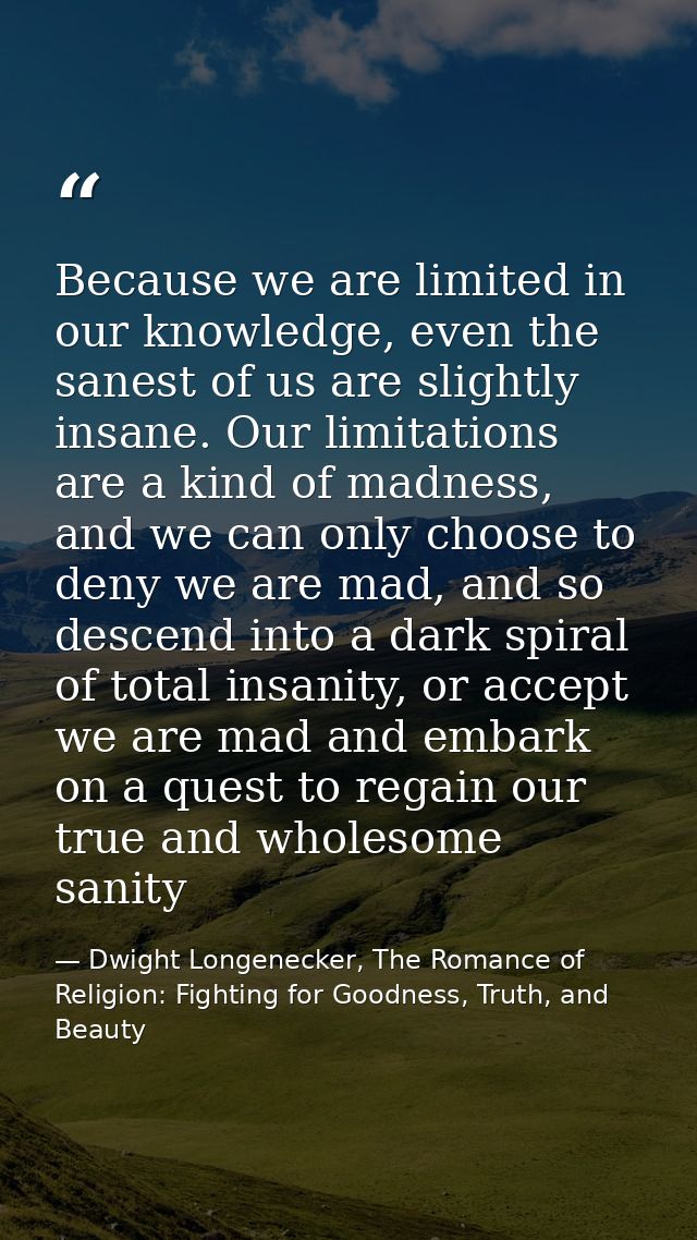 Because we are limited in our knowledge, even the sanest of us are slightly insane. Our limitations are a kind of madnes — Dwight Longenecker, The Romance of Religion: Fighting for Goodness, Truth, and Beauty