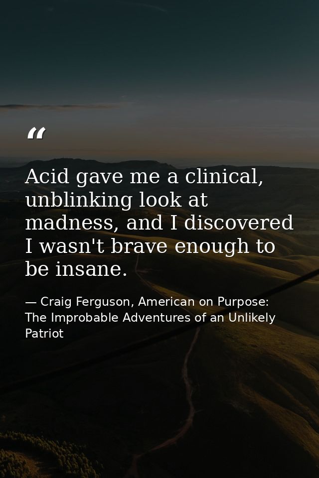 Acid gave me a clinical, unblinking look at madness, and I discovered I wasn't brave enough to be insane. — Craig Ferguson, American on Purpose: The Improbable Adventures of an Unlikely Patriot