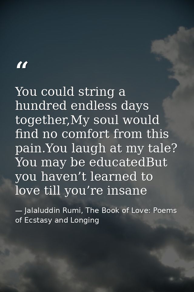 You could string a hundred endless days together,My soul would find no comfort from this pain.You laugh at my tale? You  — Jalaluddin Rumi, The Book of Love: Poems of Ecstasy and Longing