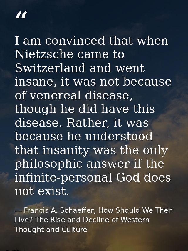 I am convinced that when Nietzsche came to Switzerland and went insane, it was not because of venereal disease, though h — Francis A. Schaeffer, How Should We Then Live? The Rise and Decline of Western Thought and Culture