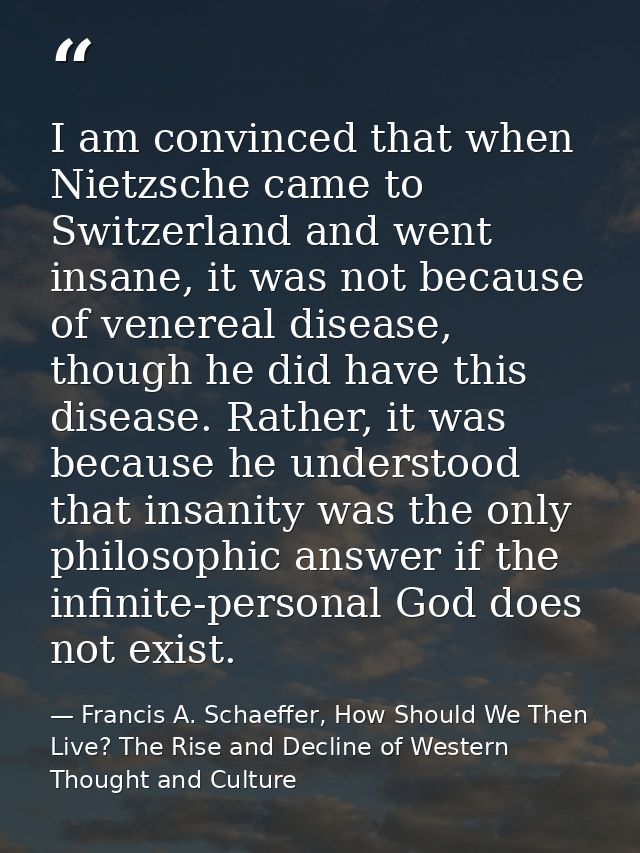 I am convinced that when Nietzsche came to Switzerland and went insane, it was not because of venereal disease, though h — Francis A. Schaeffer, How Should We Then Live? The Rise and Decline of Western Thought and Culture
