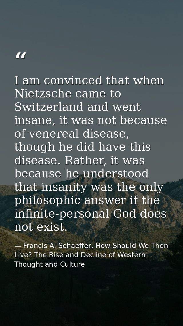 I am convinced that when Nietzsche came to Switzerland and went insane, it was not because of venereal disease, though h — Francis A. Schaeffer, How Should We Then Live? The Rise and Decline of Western Thought and Culture