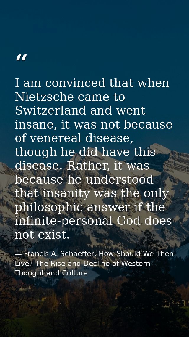 I am convinced that when Nietzsche came to Switzerland and went insane, it was not because of venereal disease, though h — Francis A. Schaeffer, How Should We Then Live? The Rise and Decline of Western Thought and Culture