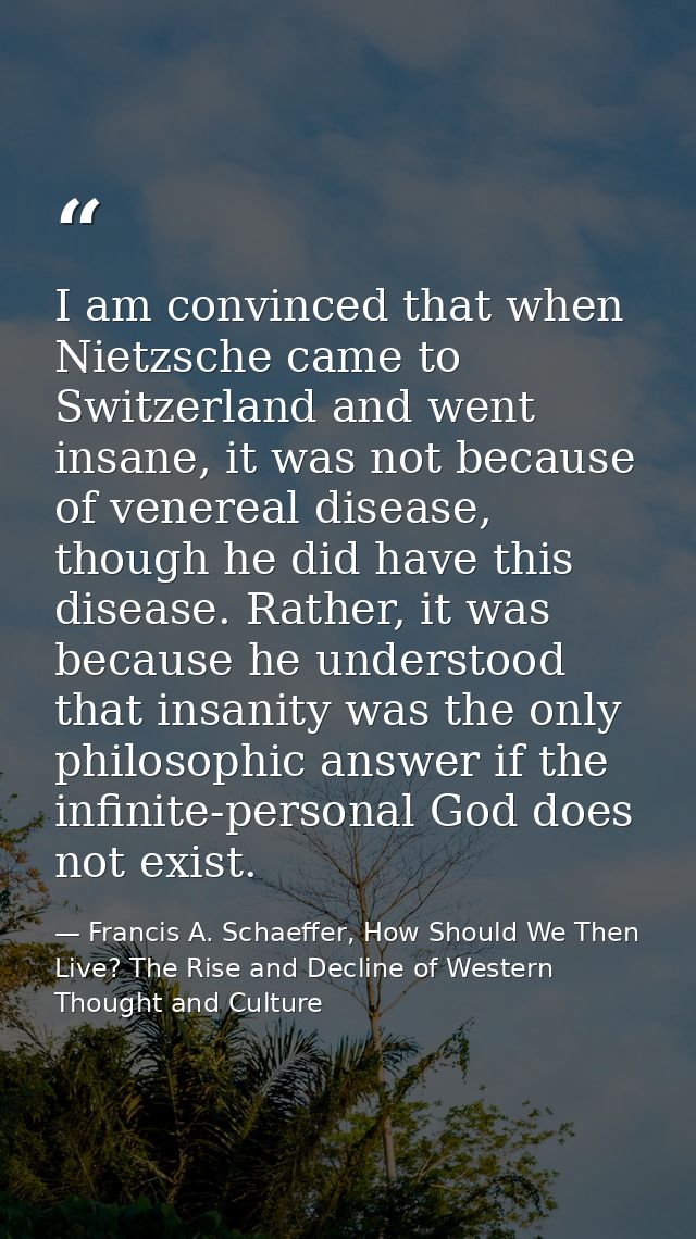 I am convinced that when Nietzsche came to Switzerland and went insane, it was not because of venereal disease, though h — Francis A. Schaeffer, How Should We Then Live? The Rise and Decline of Western Thought and Culture