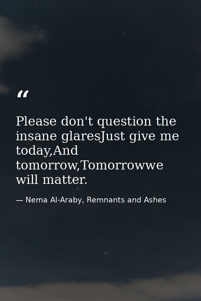 Please don't question the insane glaresJust give me today,And tomorrow,Tomorrowwe will matter. — Nema Al-Araby, Remnants and Ashes