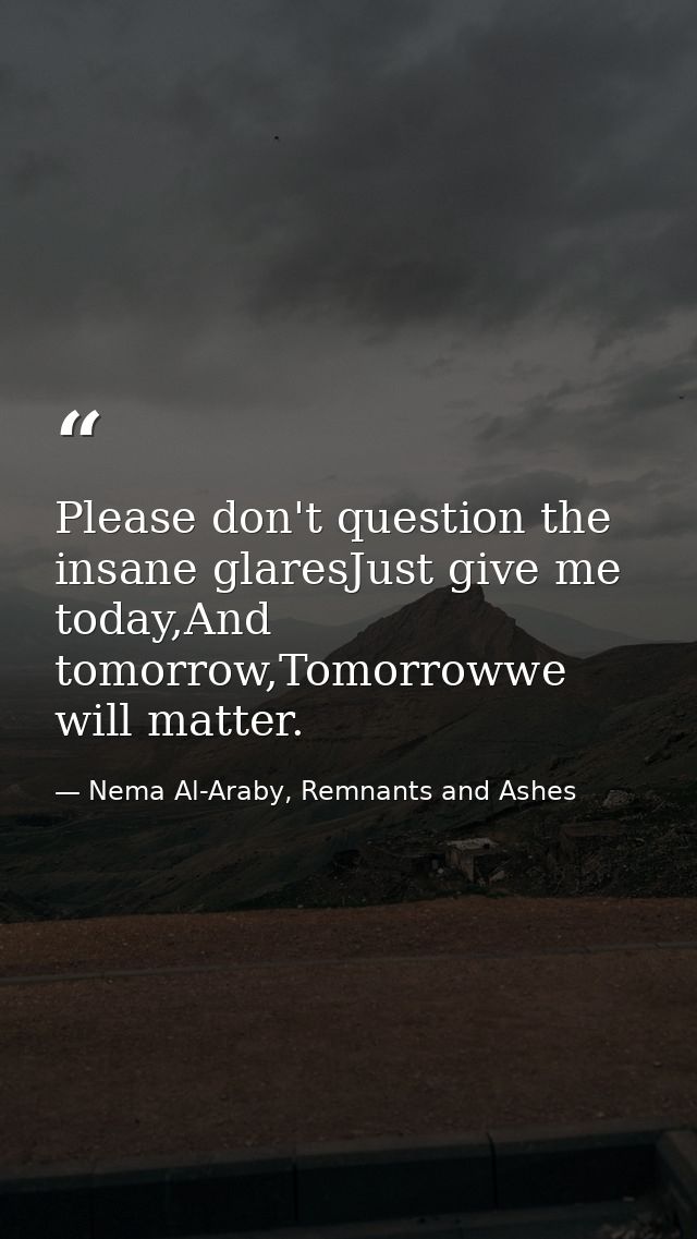 Please don't question the insane glaresJust give me today,And tomorrow,Tomorrowwe will matter. — Nema Al-Araby, Remnants and Ashes