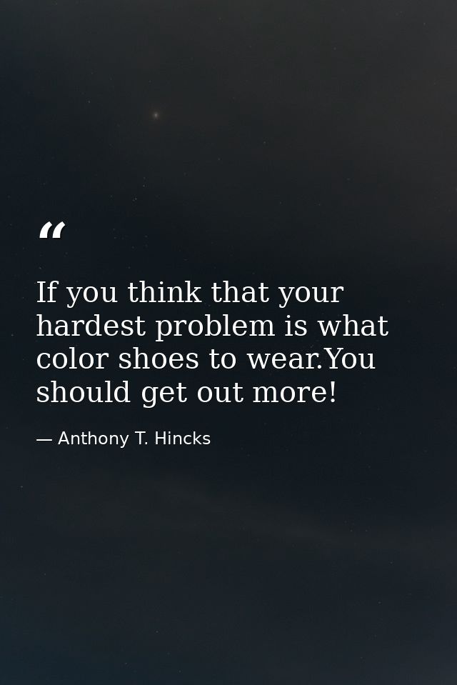 If you think that your hardest problem is what color shoes to wear.You should get out more! — Anthony T. Hincks