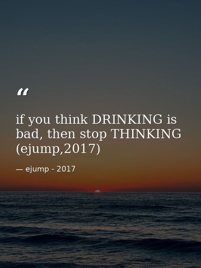 if you think DRINKING is bad, then stop THINKING (ejump,2017) — ejump - 2017