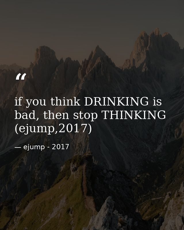 if you think DRINKING is bad, then stop THINKING (ejump,2017) — ejump - 2017