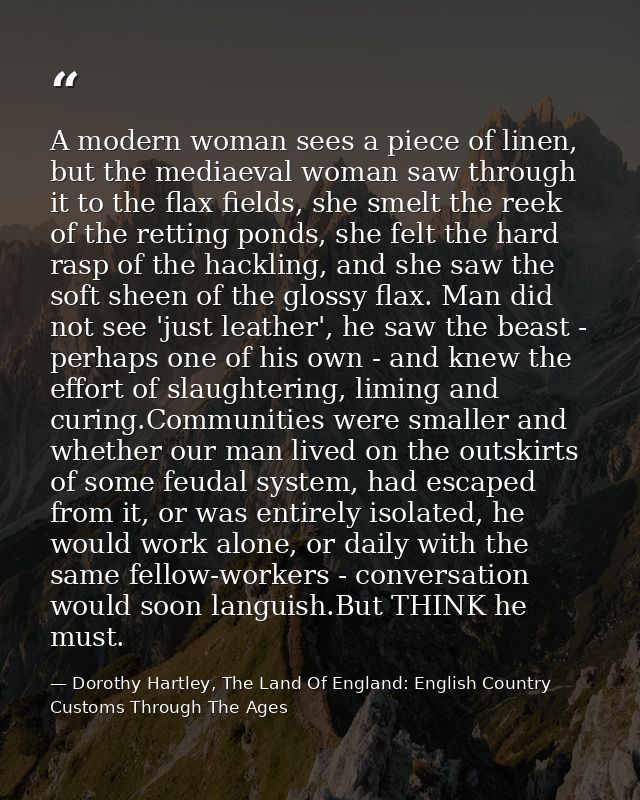 A modern woman sees a piece of linen, but the mediaeval woman saw through it to the flax fields, she smelt the reek of t — Dorothy Hartley, The Land Of England: English Country Customs Through The Ages