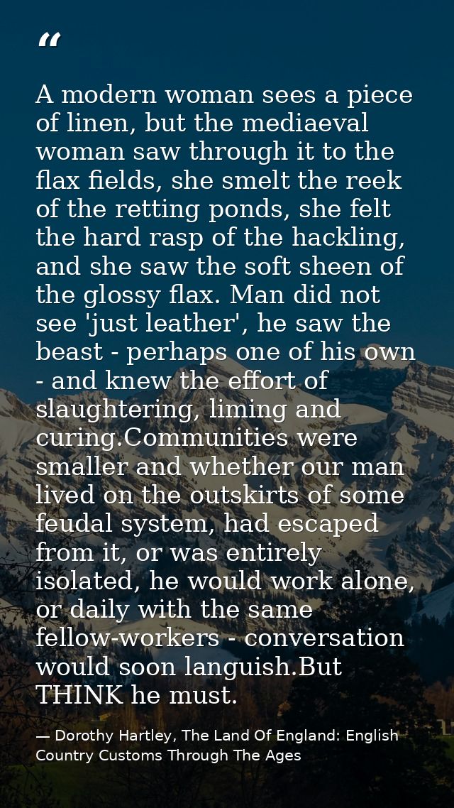 A modern woman sees a piece of linen, but the mediaeval woman saw through it to the flax fields, she smelt the reek of t — Dorothy Hartley, The Land Of England: English Country Customs Through The Ages