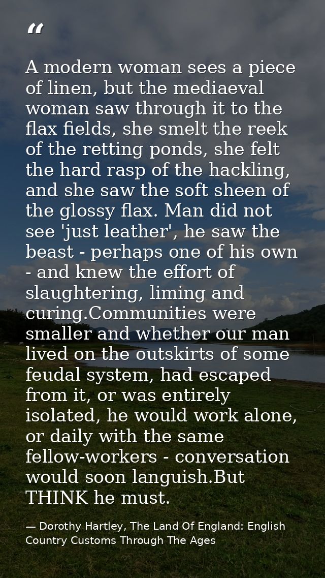 A modern woman sees a piece of linen, but the mediaeval woman saw through it to the flax fields, she smelt the reek of t — Dorothy Hartley, The Land Of England: English Country Customs Through The Ages