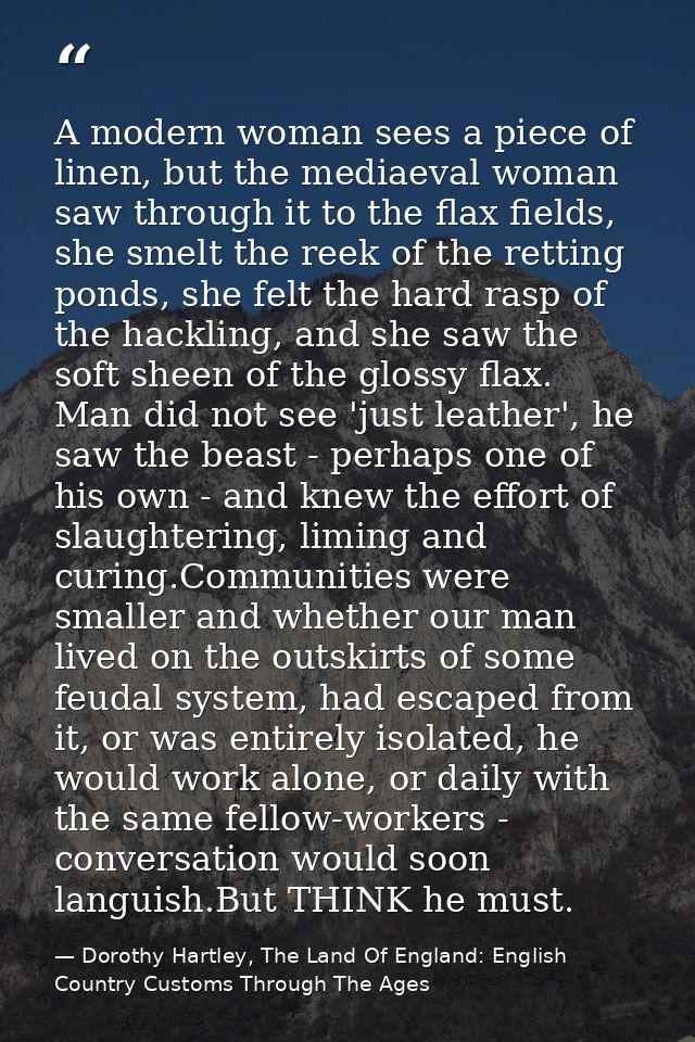 A modern woman sees a piece of linen, but the mediaeval woman saw through it to the flax fields, she smelt the reek of t — Dorothy Hartley, The Land Of England: English Country Customs Through The Ages