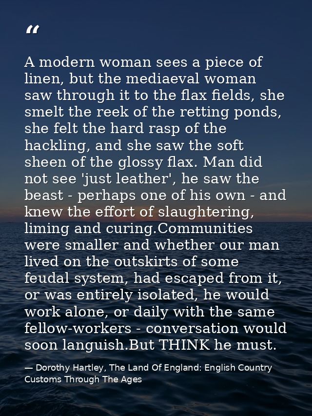 A modern woman sees a piece of linen, but the mediaeval woman saw through it to the flax fields, she smelt the reek of t — Dorothy Hartley, The Land Of England: English Country Customs Through The Ages