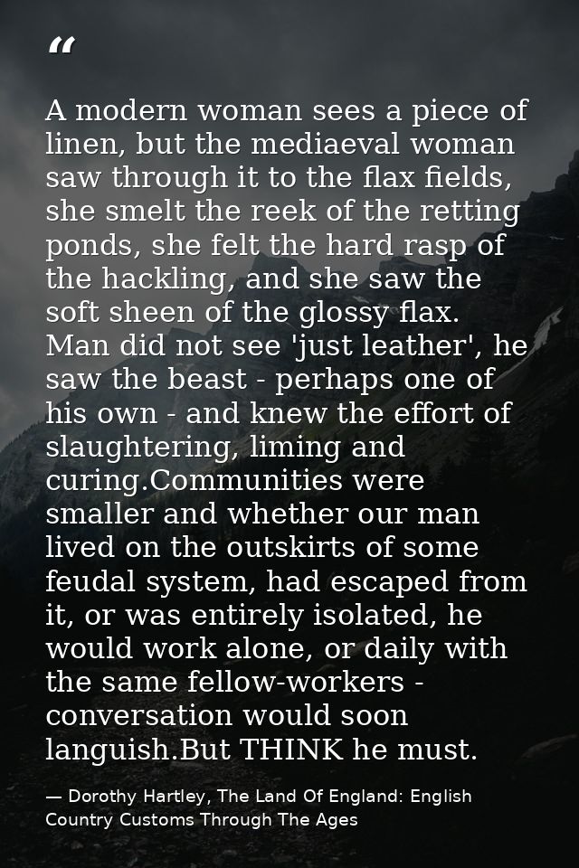 A modern woman sees a piece of linen, but the mediaeval woman saw through it to the flax fields, she smelt the reek of t — Dorothy Hartley, The Land Of England: English Country Customs Through The Ages