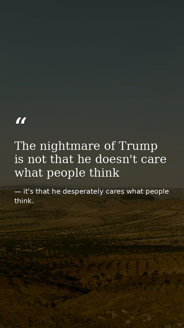 The nightmare of Trump is not that he doesn't care what people think — it's that he desperately cares what people think.