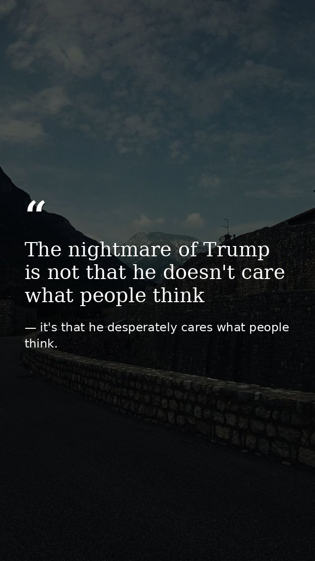 The nightmare of Trump is not that he doesn't care what people think — it's that he desperately cares what people think.