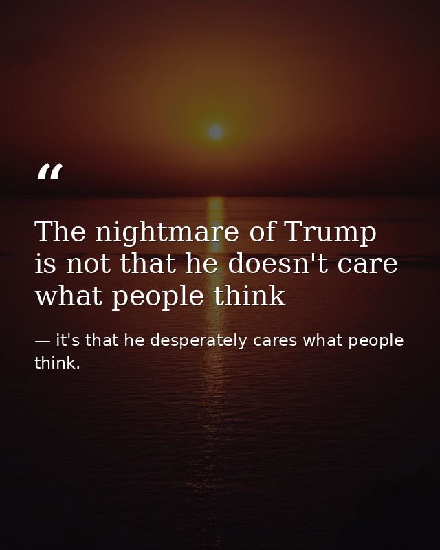The nightmare of Trump is not that he doesn't care what people think — it's that he desperately cares what people think.