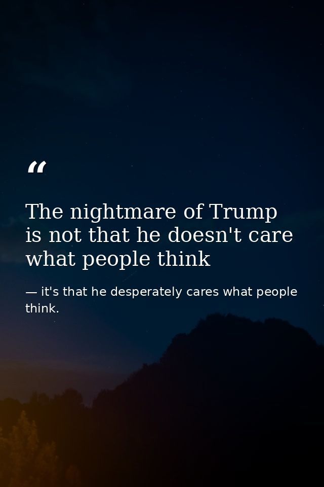 The nightmare of Trump is not that he doesn't care what people think — it's that he desperately cares what people think.