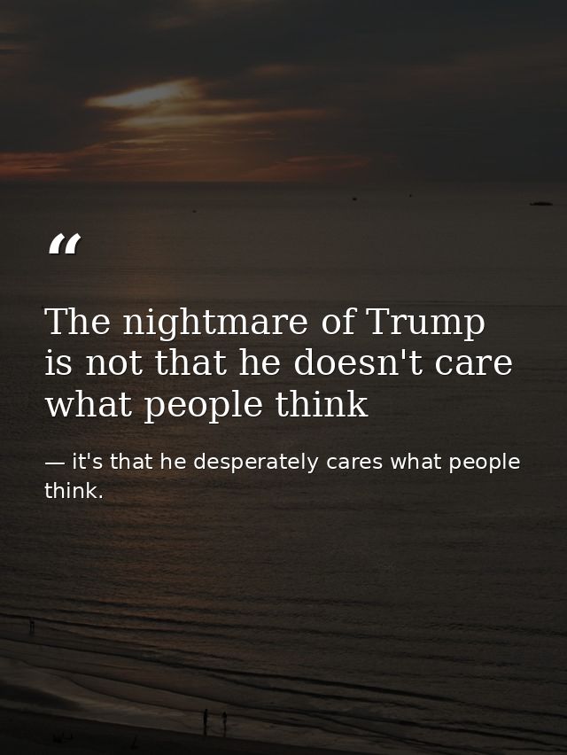The nightmare of Trump is not that he doesn't care what people think — it's that he desperately cares what people think.