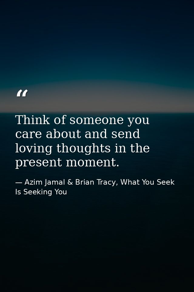 Think of someone you care about and send loving thoughts in the present moment. — Azim Jamal & Brian Tracy, What You Seek Is Seeking You