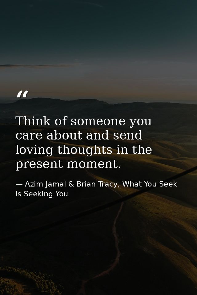 Think of someone you care about and send loving thoughts in the present moment. — Azim Jamal & Brian Tracy, What You Seek Is Seeking You