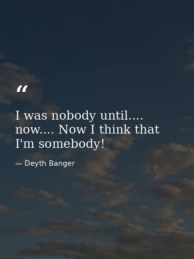 I was nobody until.... now.... Now I think that I'm somebody! — Deyth Banger