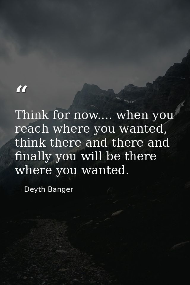 Think for now.... when you reach where you wanted, think there and there and finally you will be there where you wanted. — Deyth Banger