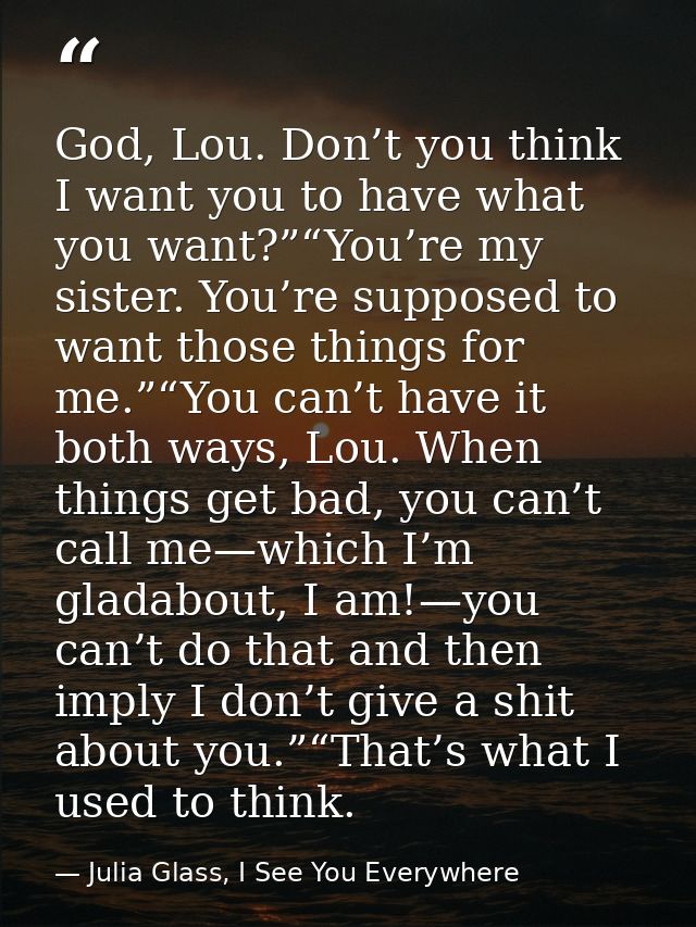 God, Lou. Don’t you think I want you to have what you want?”“You’re my sister. You’re supposed to want those things for  — Julia Glass, I See You Everywhere
