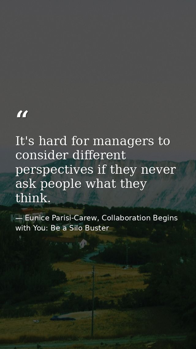 It's hard for managers to consider different perspectives if they never ask people what they think. — Eunice Parisi-Carew, Collaboration Begins with You: Be a Silo Buster
