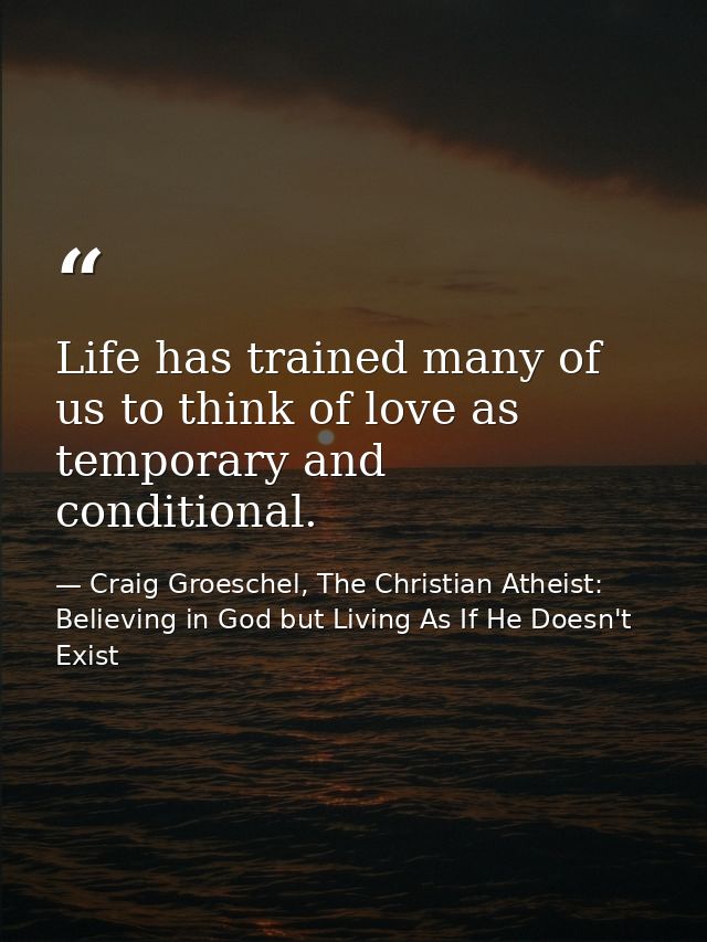Life has trained many of us to think of love as temporary and conditional. — Craig Groeschel, The Christian Atheist: Believing in God but Living As If He Doesn't Exist