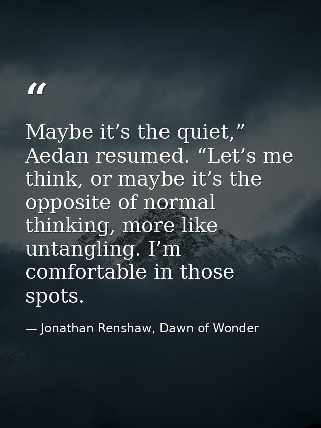 Maybe it’s the quiet,” Aedan resumed. “Let’s me think, or maybe it’s the opposite of normal thinking, more like untangli — Jonathan Renshaw, Dawn of Wonder