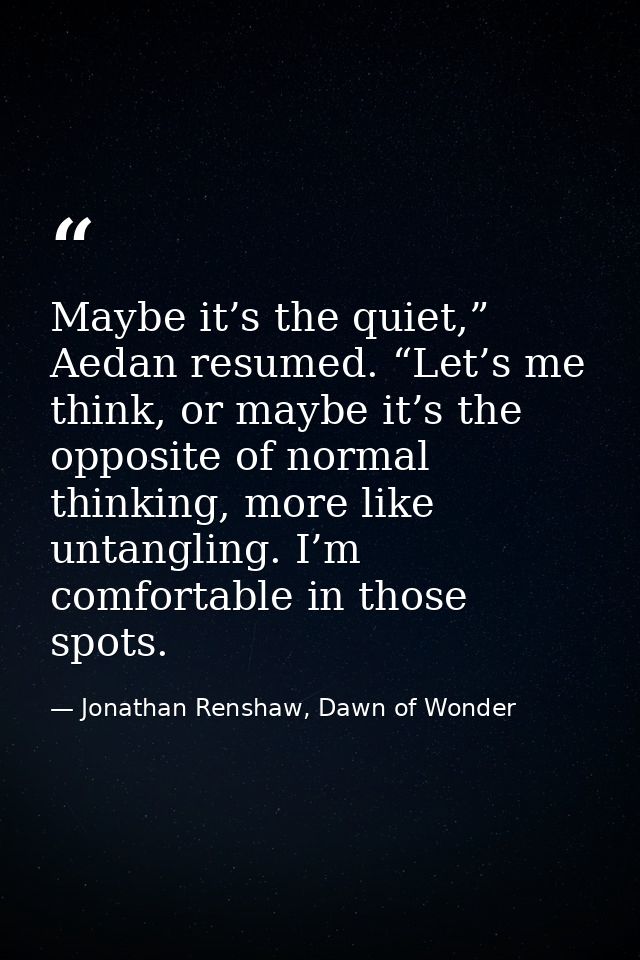 Maybe it’s the quiet,” Aedan resumed. “Let’s me think, or maybe it’s the opposite of normal thinking, more like untangli — Jonathan Renshaw, Dawn of Wonder