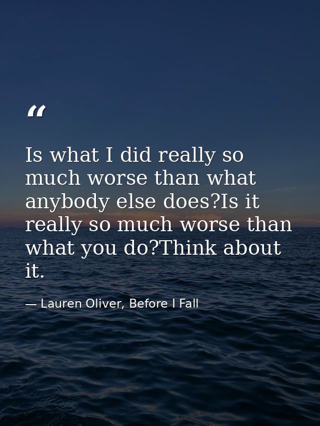 Is what I did really so much worse than what anybody else does?Is it really so much worse than what you do?Think about i — Lauren Oliver, Before I Fall