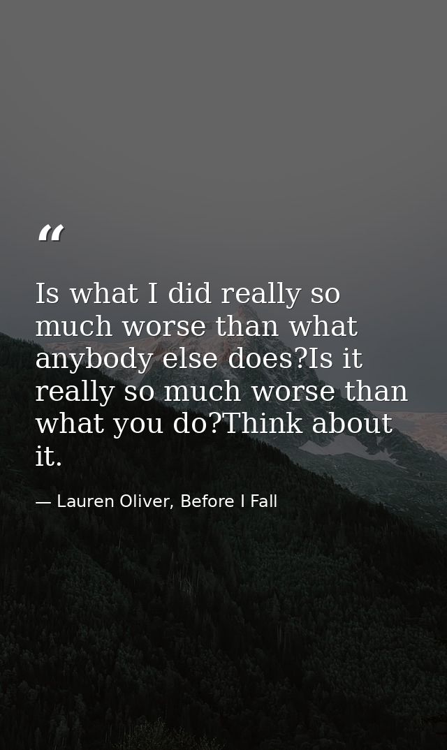 Is what I did really so much worse than what anybody else does?Is it really so much worse than what you do?Think about i — Lauren Oliver, Before I Fall