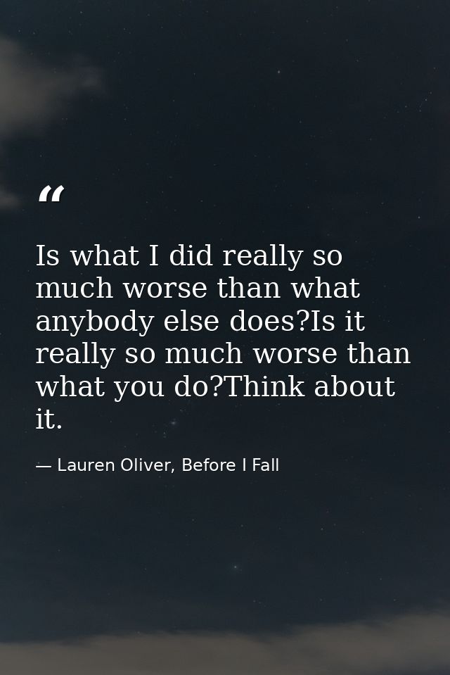 Is what I did really so much worse than what anybody else does?Is it really so much worse than what you do?Think about i — Lauren Oliver, Before I Fall