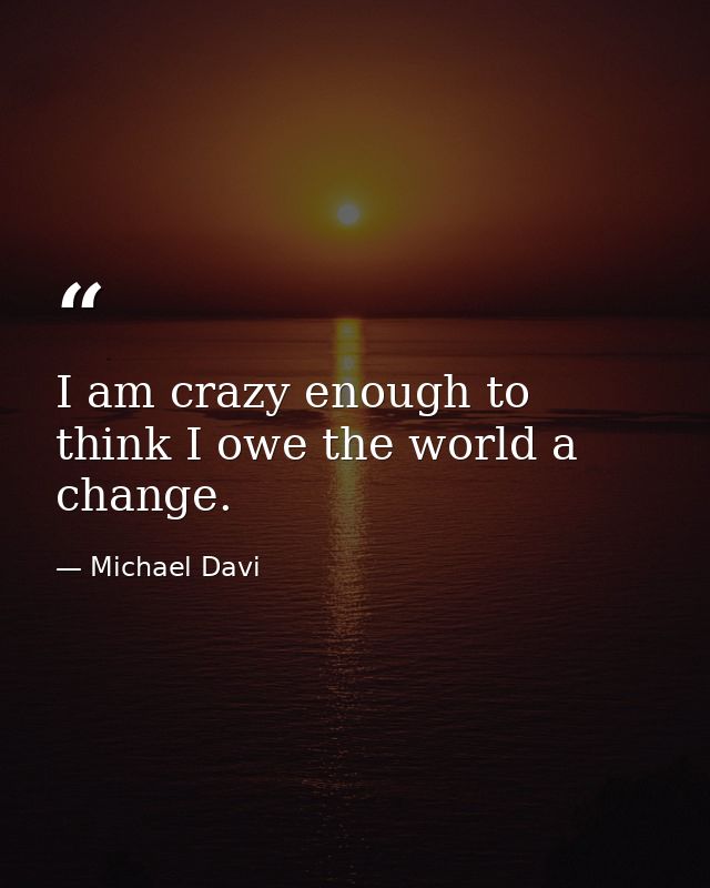I am crazy enough to think I owe the world a change. — Michael Davi