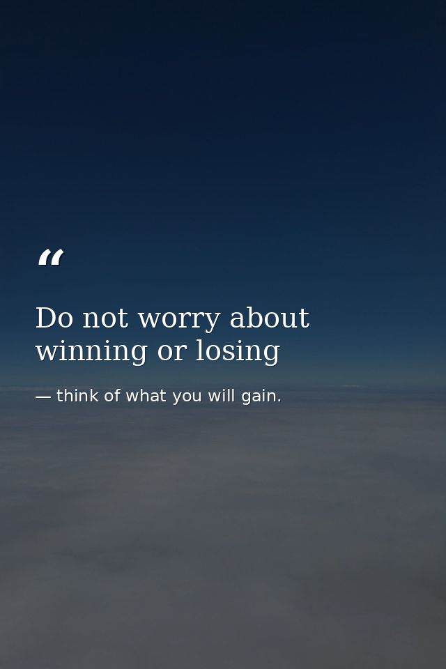 Do not worry about winning or losing — think of what you will gain.