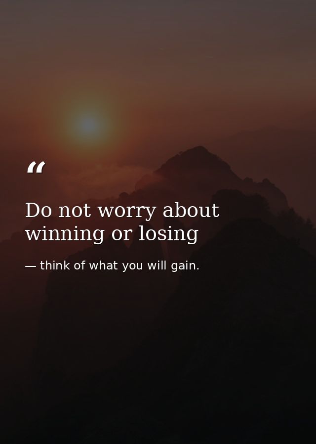 Do not worry about winning or losing — think of what you will gain.