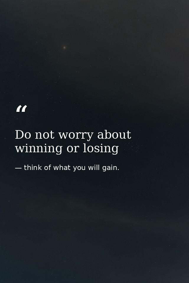 Do not worry about winning or losing — think of what you will gain.