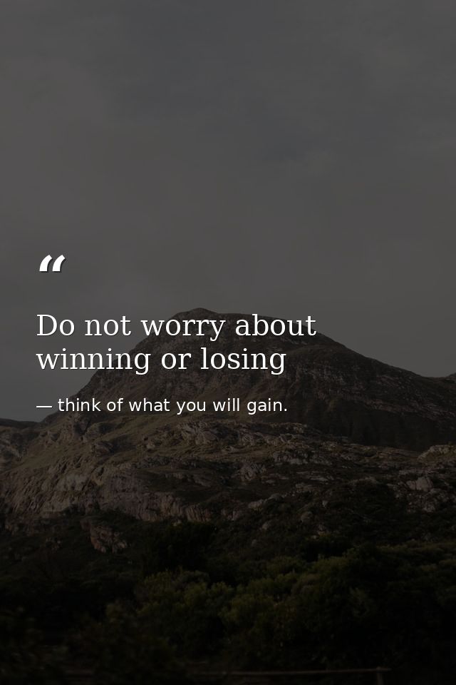 Do not worry about winning or losing — think of what you will gain.