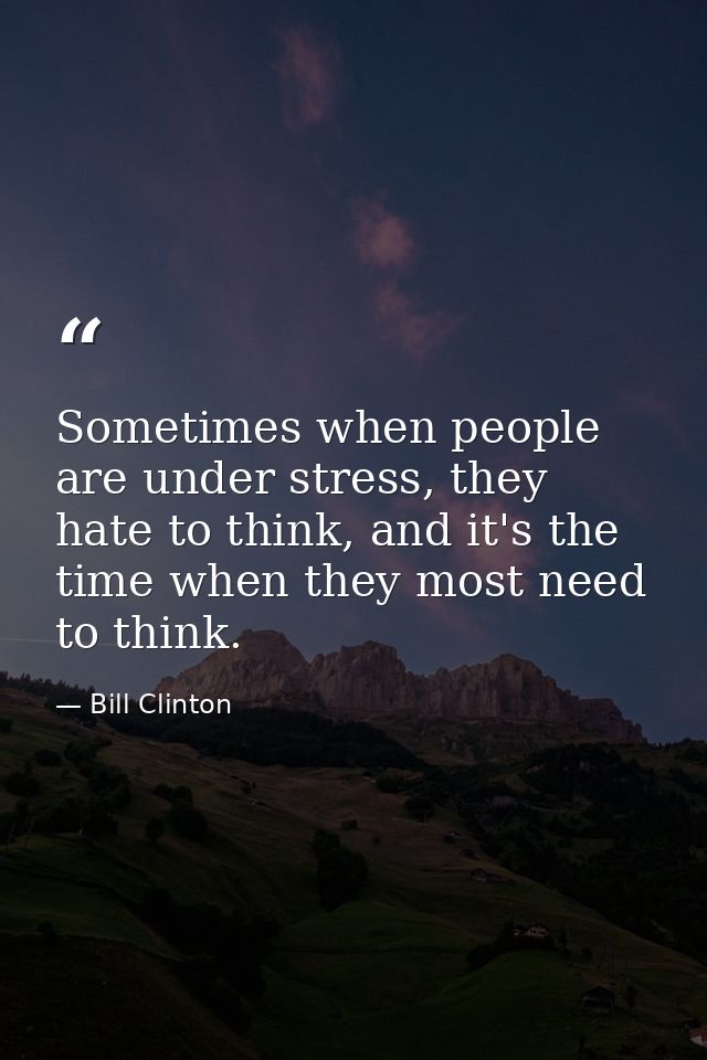 Sometimes when people are under stress, they hate to think, and it's the time when they most need to think. — Bill Clinton